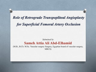 Role of Retrograde Transpopliteal Angioplasty
for Superficial Femoral Artery Occlusion
Submitted by
Sameh Attia Ali Abd-Elhamid
(M.B., B.Ch. M.Sc. Vascular surgery Surgery, Egyptian board of vascular surgery,
MRCS)
 