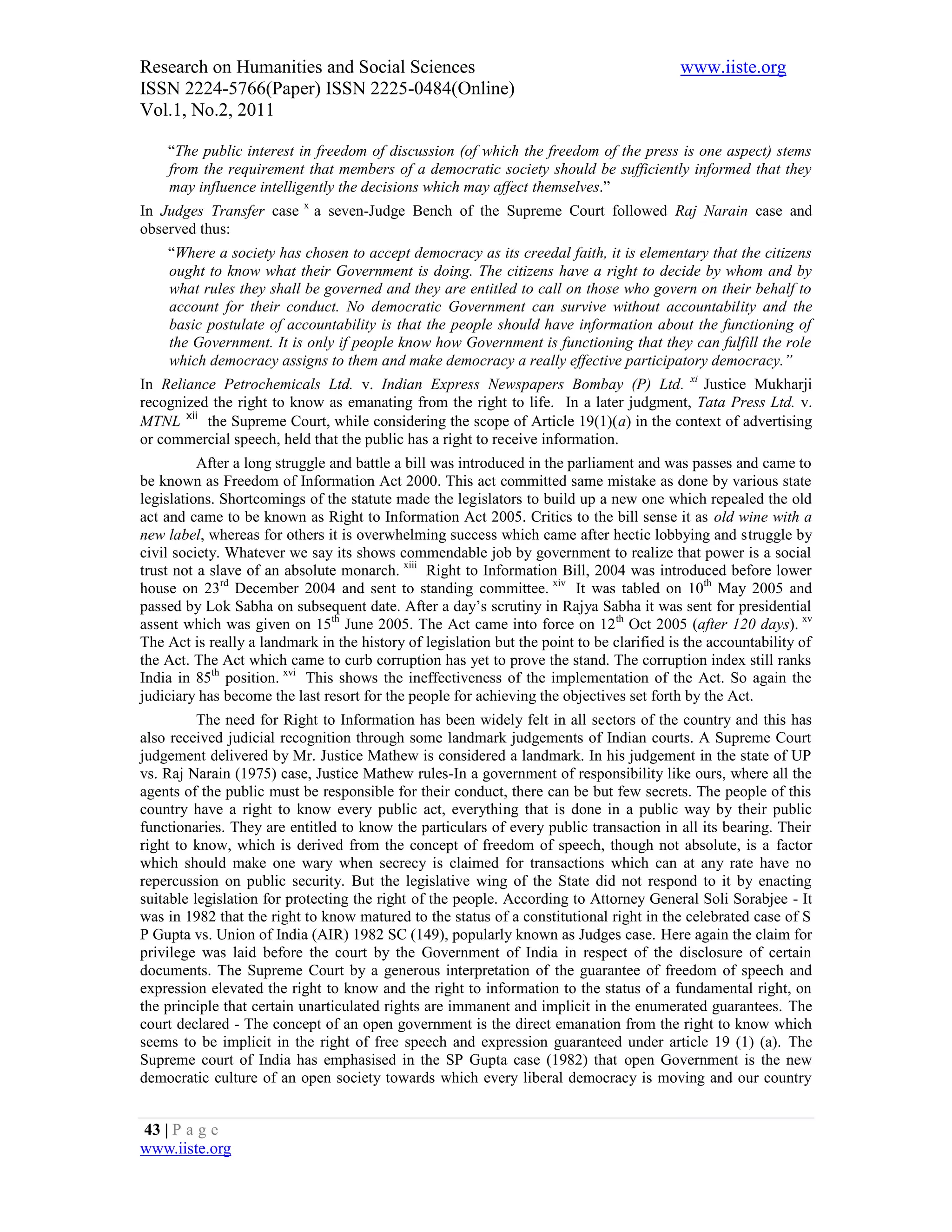 Research on Humanities and Social Sciences                                                www.iiste.org
ISSN 2224-5766(Paper) ISSN 2225-0484(Online)
Vol.1, No.2, 2011

    “The public interest in freedom of discussion (of which the freedom of the press is one aspect) stems
    from the requirement that members of a democratic society should be sufficiently informed that they
    may influence intelligently the decisions which may affect themselves.”
In Judges Transfer case x a seven-Judge Bench of the Supreme Court followed Raj Narain case and
observed thus:
    “Where a society has chosen to accept democracy as its creedal faith, it is elementary that the citizens
    ought to know what their Government is doing. The citizens have a right to decide by whom and by
    what rules they shall be governed and they are entitled to call on those who govern on their behalf to
    account for their conduct. No democratic Government can survive without accountability and the
    basic postulate of accountability is that the people should have information about the functioning of
    the Government. It is only if people know how Government is functioning that they can fulfill the role
    which democracy assigns to them and make democracy a really effective participatory democracy.”
In Reliance Petrochemicals Ltd. v. Indian Express Newspapers Bombay (P) Ltd. xi Justice Mukharji
recognized the right to know as emanating from the right to life. In a later judgment, Tata Press Ltd. v.
MTNL xii the Supreme Court, while considering the scope of Article 19(1)(a) in the context of advertising
or commercial speech, held that the public has a right to receive information.
          After a long struggle and battle a bill was introduced in the parliament and was passes and came to
be known as Freedom of Information Act 2000. This act committed same mistake as done by various state
legislations. Shortcomings of the statute made the legislators to build up a new one which repealed the old
act and came to be known as Right to Information Act 2005. Critics to the bill sense it as old wine with a
new label, whereas for others it is overwhelming success which came after hectic lobbying and struggle by
civil society. Whatever we say its shows commendable job by government to realize that power is a social
trust not a slave of an absolute monarch. xiii Right to Information Bill, 2004 was introduced before lower
house on 23rd December 2004 and sent to standing committee. xiv It was tabled on 10th May 2005 and
passed by Lok Sabha on subsequent date. After a day’s scrutiny in Rajya Sabha it was sent for presidential
assent which was given on 15th June 2005. The Act came into force on 12 th Oct 2005 (after 120 days). xv
The Act is really a landmark in the history of legislation but the point to be clarified is the accountability of
the Act. The Act which came to curb corruption has yet to prove the stand. The corruption index still ranks
India in 85th position. xvi This shows the ineffectiveness of the implementation of the Act. So again the
judiciary has become the last resort for the people for achieving the objectives set forth by the Act.
          The need for Right to Information has been widely felt in all sectors of the country and this has
also received judicial recognition through some landmark judgements of Indian courts. A Supreme Court
judgement delivered by Mr. Justice Mathew is considered a landmark. In his judgement in the state of UP
vs. Raj Narain (1975) case, Justice Mathew rules-In a government of responsibility like ours, where all the
agents of the public must be responsible for their conduct, there can be but few secrets. The people of this
country have a right to know every public act, everything that is done in a public way by their public
functionaries. They are entitled to know the particulars of every public transaction in all its bearing. Their
right to know, which is derived from the concept of freedom of speech, though not absolute, is a factor
which should make one wary when secrecy is claimed for transactions which can at any rate have no
repercussion on public security. But the legislative wing of the State did not respond to it by enacting
suitable legislation for protecting the right of the people. According to Attorney General Soli Sorabjee - It
was in 1982 that the right to know matured to the status of a constitutional right in the celebrated case of S
P Gupta vs. Union of India (AIR) 1982 SC (149), popularly known as Judges case. Here again the claim for
privilege was laid before the court by the Government of India in respect of the disclosure of certain
documents. The Supreme Court by a generous interpretation of the guarantee of freedom of speech and
expression elevated the right to know and the right to information to the status of a fundamental right, on
the principle that certain unarticulated rights are immanent and implicit in the enumerated guarantees. The
court declared - The concept of an open government is the direct emanation from the right to know which
seems to be implicit in the right of free speech and expression guaranteed under article 19 (1) (a). The
Supreme court of India has emphasised in the SP Gupta case (1982) that open Government is the new
democratic culture of an open society towards which every liberal democracy is moving and our country


43 | P a g e
www.iiste.org
 
