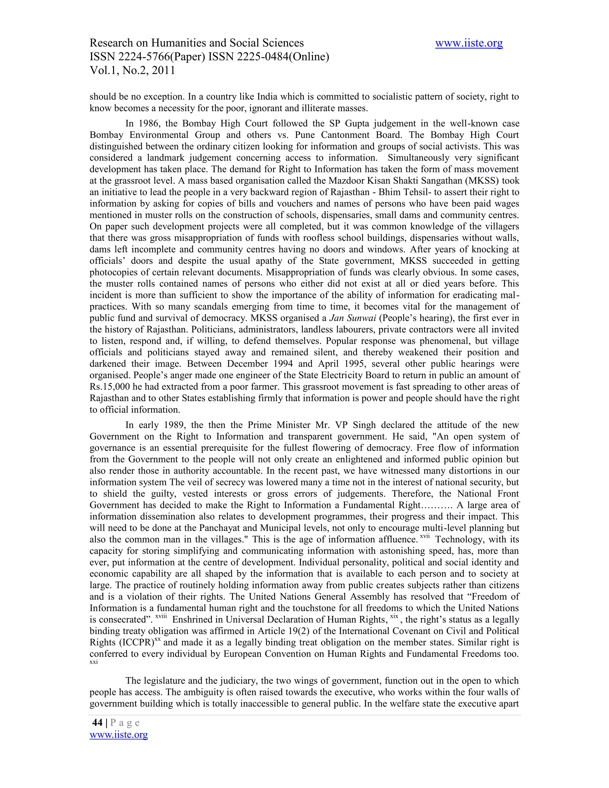 Research on Humanities and Social Sciences                                                www.iiste.org
ISSN 2224-5766(Paper) ISSN 2225-0484(Online)
Vol.1, No.2, 2011

should be no exception. In a country like India which is committed to socialistic pattern of society, right to
know becomes a necessity for the poor, ignorant and illiterate masses.
          In 1986, the Bombay High Court followed the SP Gupta judgement in the well-known case
Bombay Environmental Group and others vs. Pune Cantonment Board. The Bombay High Court
distinguished between the ordinary citizen looking for information and groups of social activists. This was
considered a landmark judgement concerning access to information. Simultaneously very significant
development has taken place. The demand for Right to Information has taken the form of mass movement
at the grassroot level. A mass based organisation called the Mazdoor Kisan Shakti Sangathan (MKSS) took
an initiative to lead the people in a very backward region of Rajasthan - Bhim Tehsil- to assert their right to
information by asking for copies of bills and vouchers and names of persons who have been paid wages
mentioned in muster rolls on the construction of schools, dispensaries, small dams and community centres.
On paper such development projects were all completed, but it was common knowledge of the villagers
that there was gross misappropriation of funds with roofless school buildings, dispensaries without walls,
dams left incomplete and community centres having no doors and windows. After years of knocking at
officials’ doors and despite the usual apathy of the State government, MKSS succeeded in getting
photocopies of certain relevant documents. Misappropriation of funds was clearly obvious. In some cases,
the muster rolls contained names of persons who either did not exist at all or died years before. This
incident is more than sufficient to show the importance of the ability of information for eradicating mal-
practices. With so many scandals emerging from time to time, it becomes vital for the management of
public fund and survival of democracy. MKSS organised a Jan Sunwai (People’s hearing), the first ever in
the history of Rajasthan. Politicians, administrators, landless labourers, private contractors were all invited
to listen, respond and, if willing, to defend themselves. Popular response was phenomenal, but village
officials and politicians stayed away and remained silent, and thereby weakened their position and
darkened their image. Between December 1994 and April 1995, several other public hearings were
organised. People’s anger made one engineer of the State Electricity Board to return in public an amount of
Rs.15,000 he had extracted from a poor farmer. This grassroot movement is fast spreading to other areas of
Rajasthan and to other States establishing firmly that information is power and people should have the right
to official information.
         In early 1989, the then the Prime Minister Mr. VP Singh declared the attitude of the new
Government on the Right to Information and transparent government. He said, "An open system of
governance is an essential prerequisite for the fullest flowering of democracy. Free flow of information
from the Government to the people will not only create an enlightened and informed public opinion but
also render those in authority accountable. In the recent past, we have witnessed many distortions in our
information system The veil of secrecy was lowered many a time not in the interest of national security, but
to shield the guilty, vested interests or gross errors of judgements. Therefore, the National Front
Government has decided to make the Right to Information a Fundamental Right………. A large area of
information dissemination also relates to development programmes, their progress and their impact. This
will need to be done at the Panchayat and Municipal levels, not only to encourage multi-level planning but
also the common man in the villages." This is the age of information affluence. xvii Technology, with its
capacity for storing simplifying and communicating information with astonishing speed, has, more than
ever, put information at the centre of development. Individual personality, political and social identity and
economic capability are all shaped by the information that is available to each person and to society at
large. The practice of routinely holding information away from public creates subjects rather than citizens
and is a violation of their rights. The United Nations General Assembly has resolved that “Freedom of
Information is a fundamental human right and the touchstone for all freedoms to which the United Nations
is consecrated”. xviii Enshrined in Universal Declaration of Human Rights, xix , the right’s status as a legally
binding treaty obligation was affirmed in Article 19(2) of the International Covenant on Civil and Political
Rights (ICCPR)xx and made it as a legally binding treat obligation on the member states. Similar right is
conferred to every individual by European Convention on Human Rights and Fundamental Freedoms too.
xxi


        The legislature and the judiciary, the two wings of government, function out in the open to which
people has access. The ambiguity is often raised towards the executive, who works within the four walls of
government building which is totally inaccessible to general public. In the welfare state the executive apart
44 | P a g e
www.iiste.org
 
