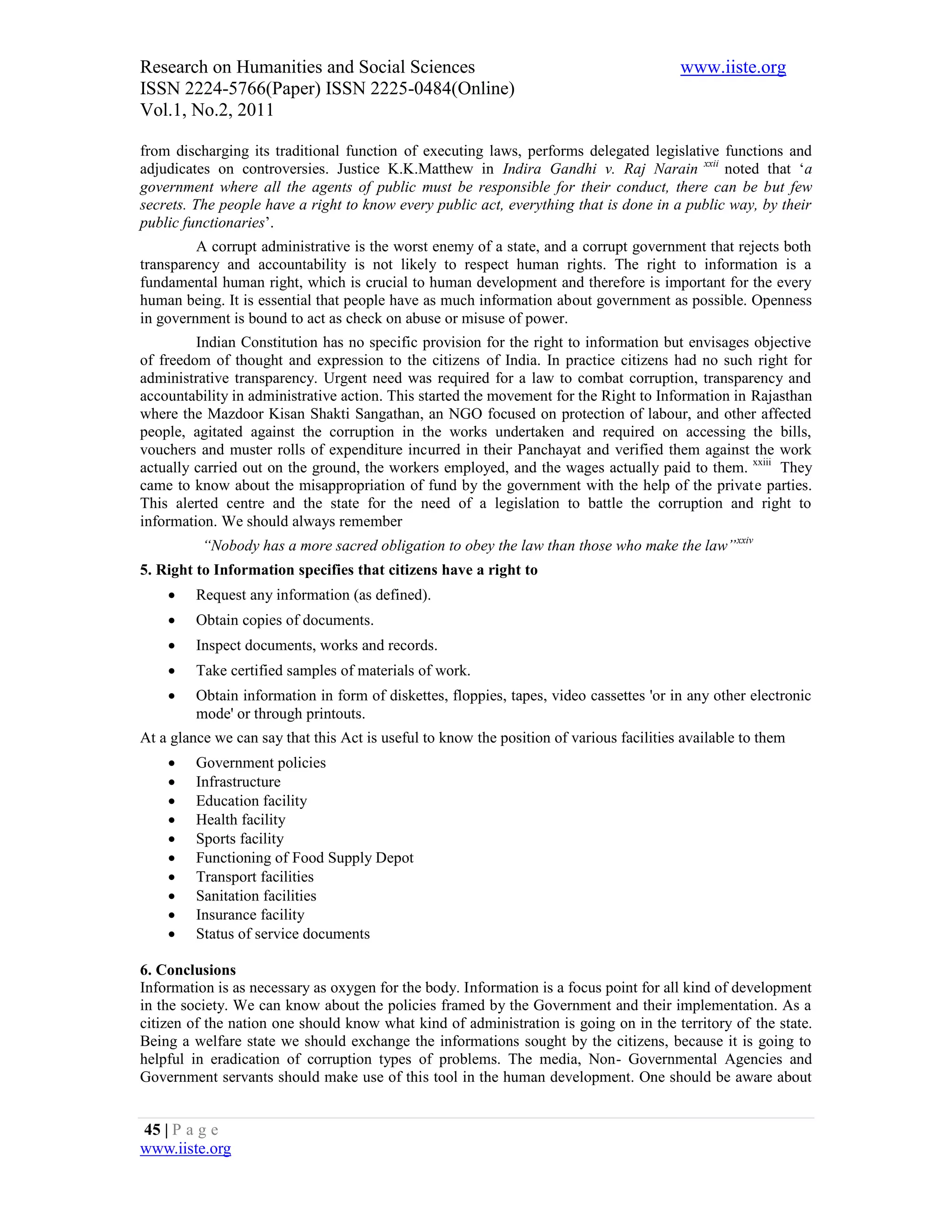 Research on Humanities and Social Sciences                                               www.iiste.org
ISSN 2224-5766(Paper) ISSN 2225-0484(Online)
Vol.1, No.2, 2011

from discharging its traditional function of executing laws, performs delegated legislative functions and
adjudicates on controversies. Justice K.K.Matthew in Indira Gandhi v. Raj Narain xxii noted that ‘a
government where all the agents of public must be responsible for their conduct, there can be but few
secrets. The people have a right to know every public act, everything that is done in a public way, by their
public functionaries’.
         A corrupt administrative is the worst enemy of a state, and a corrupt government that rejects both
transparency and accountability is not likely to respect human rights. The right to information is a
fundamental human right, which is crucial to human development and therefore is important for the every
human being. It is essential that people have as much information about government as possible. Openness
in government is bound to act as check on abuse or misuse of power.
         Indian Constitution has no specific provision for the right to information but envisages objective
of freedom of thought and expression to the citizens of India. In practice citizens had no such right for
administrative transparency. Urgent need was required for a law to combat corruption, transparency and
accountability in administrative action. This started the movement for the Right to Information in Rajasthan
where the Mazdoor Kisan Shakti Sangathan, an NGO focused on protection of labour, and other affected
people, agitated against the corruption in the works undertaken and required on accessing the bills,
vouchers and muster rolls of expenditure incurred in their Panchayat and verified them against the work
actually carried out on the ground, the workers employed, and the wages actually paid to them. xxiii They
came to know about the misappropriation of fund by the government with the help of the private parties.
This alerted centre and the state for the need of a legislation to battle the corruption and right to
information. We should always remember
          “Nobody has a more sacred obligation to obey the law than those who make the law” xxiv
5. Right to Information specifies that citizens have a right to
        Request any information (as defined).
        Obtain copies of documents.
        Inspect documents, works and records.
        Take certified samples of materials of work.
        Obtain information in form of diskettes, floppies, tapes, video cassettes 'or in any other electronic
         mode' or through printouts.
At a glance we can say that this Act is useful to know the position of various facilities available to them
        Government policies
        Infrastructure
        Education facility
        Health facility
        Sports facility
        Functioning of Food Supply Depot
        Transport facilities
        Sanitation facilities
        Insurance facility
        Status of service documents

6. Conclusions
Information is as necessary as oxygen for the body. Information is a focus point for all kind of development
in the society. We can know about the policies framed by the Government and their implementation. As a
citizen of the nation one should know what kind of administration is going on in the territory of the state.
Being a welfare state we should exchange the informations sought by the citizens, because it is going to
helpful in eradication of corruption types of problems. The media, Non- Governmental Agencies and
Government servants should make use of this tool in the human development. One should be aware about


45 | P a g e
www.iiste.org
 