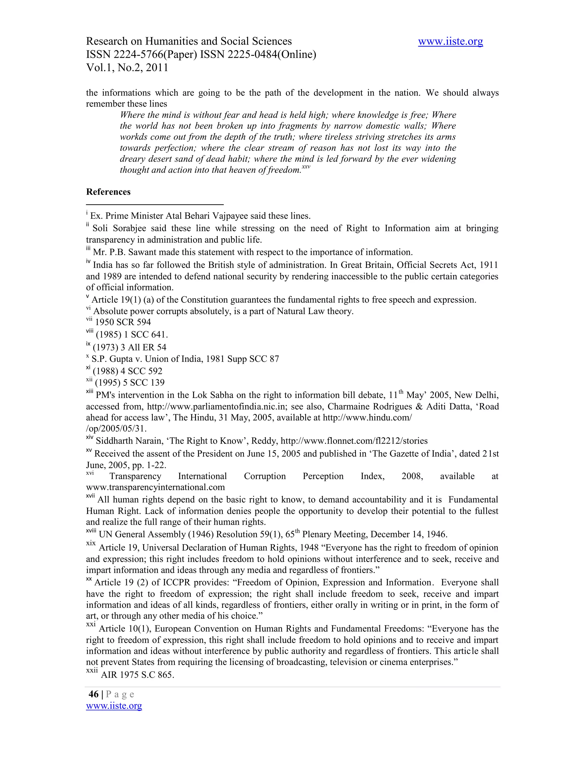Research on Humanities and Social Sciences                                                www.iiste.org
ISSN 2224-5766(Paper) ISSN 2225-0484(Online)
Vol.1, No.2, 2011

the informations which are going to be the path of the development in the nation. We should always
remember these lines
         Where the mind is without fear and head is held high; where knowledge is free; Where
         the world has not been broken up into fragments by narrow domestic walls; Where
         workds come out from the depth of the truth; where tireless striving stretches its arms
         towards perfection; where the clear stream of reason has not lost its way into the
         dreary desert sand of dead habit; where the mind is led forward by the ever widening
         thought and action into that heaven of freedom.xxv

References

i
   Ex. Prime Minister Atal Behari Vajpayee said these lines.
ii
    Soli Sorabjee said these line while stressing on the need of Right to Information aim at bringing
transparency in administration and public life.
iii
    Mr. P.B. Sawant made this statement with respect to the importance of information.
iv
    India has so far followed the British style of administration. In Great Britain, Official Secrets Act, 1911
and 1989 are intended to defend national security by rendering inaccessible to the public certain categories
of official information.
v
    Article 19(1) (a) of the Constitution guarantees the fundamental rights to free speech and expression.
vi
    Absolute power corrupts absolutely, is a part of Natural Law theory.
vii
     1950 SCR 594
viii
     (1985) 1 SCC 641.
ix
    (1973) 3 All ER 54
x
    S.P. Gupta v. Union of India, 1981 Supp SCC 87
xi
    (1988) 4 SCC 592
xii
     (1995) 5 SCC 139
xiii
     PM's intervention in the Lok Sabha on the right to information bill debate, 11 th May’ 2005, New Delhi,
accessed from, http://www.parliamentofindia.nic.in; see also, Charmaine Rodrigues & Aditi Datta, ‘Road
ahead for access law’, The Hindu, 31 May, 2005, available at http://www.hindu.com/
/op/2005/05/31.
xiv
     Siddharth Narain, ‘The Right to Know’, Reddy, http://www.flonnet.com/fl2212/stories
xv
     Received the assent of the President on June 15, 2005 and published in ‘The Gazette of India’, dated 21st
June, 2005, pp. 1-22.
xvi
         Transparency       International    Corruption      Perception    Index,      2008,     available     at
www.transparencyinternational.com
xvii
      All human rights depend on the basic right to know, to demand accountability and it is Fundamental
Human Right. Lack of information denies people the opportunity to develop their potential to the fullest
and realize the full range of their human rights.
xviii
      UN General Assembly (1946) Resolution 59(1), 65th Plenary Meeting, December 14, 1946.
xix
      Article 19, Universal Declaration of Human Rights, 1948 “Everyone has the right to freedom of opinion
and expression; this right includes freedom to hold opinions without interference and to seek, receive and
impart information and ideas through any media and regardless of frontiers.”
xx
     Article 19 (2) of ICCPR provides: “Freedom of Opinion, Expression and Information. Everyone shall
have the right to freedom of expression; the right shall include freedom to seek, receive and impart
information and ideas of all kinds, regardless of frontiers, either orally in writing or in print, in the form of
art, or through any other media of his choice.”
xxi
      Article 10(1), European Convention on Human Rights and Fundamental Freedoms: “Everyone has the
right to freedom of expression, this right shall include freedom to hold opinions and to receive and impart
information and ideas without interference by public authority and regardless of frontiers. This article shall
not prevent States from requiring the licensing of broadcasting, television or cinema enterprises.”
xxii
       AIR 1975 S.C 865.

46 | P a g e
www.iiste.org
 