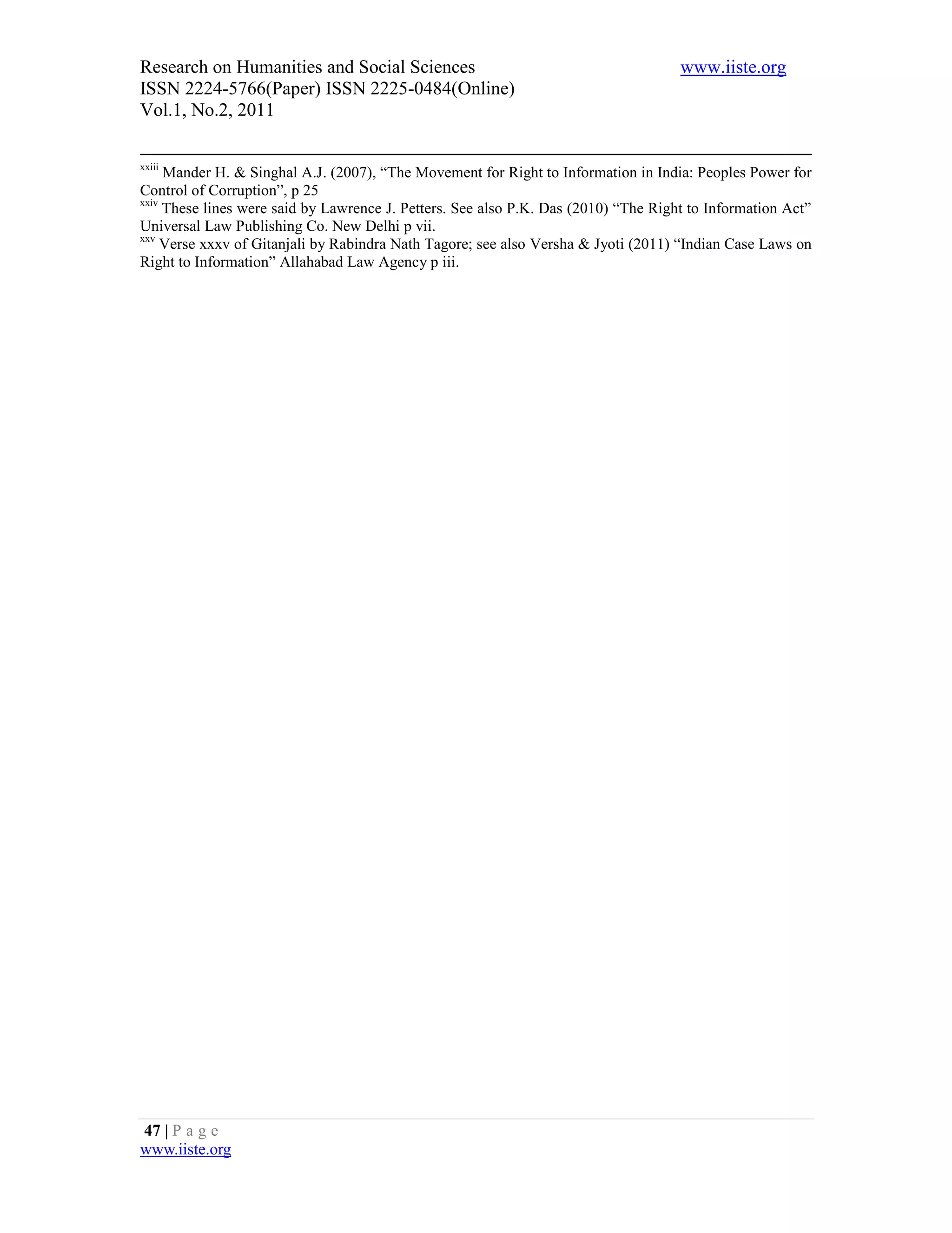 Research on Humanities and Social Sciences                                           www.iiste.org
ISSN 2224-5766(Paper) ISSN 2225-0484(Online)
Vol.1, No.2, 2011

xxiii
     Mander H. & Singhal A.J. (2007), “The Movement for Right to Information in India: Peoples Power for
Control of Corruption”, p 25
xxiv
     These lines were said by Lawrence J. Petters. See also P.K. Das (2010) “The Right to Information Act”
Universal Law Publishing Co. New Delhi p vii.
xxv
     Verse xxxv of Gitanjali by Rabindra Nath Tagore; see also Versha & Jyoti (2011) “Indian Case Laws on
Right to Information” Allahabad Law Agency p iii.




47 | P a g e
www.iiste.org
 