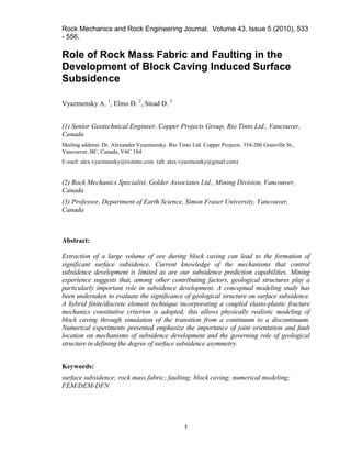 Rock Mechanics and Rock Engineering Journal. Volume 43, Issue 5 (2010), 533
- 556.
1
Role of Rock Mass Fabric and Faulting in the
Development of Block Caving Induced Surface
Subsidence
Vyazmensky A. 1
, Elmo D. 2
, Stead D. 3
(1) Senior Geotechnical Engineer, Copper Projects Group, Rio Tinto Ltd., Vancouver,
Canada
Mailing address: Dr. Alexander Vyazmensky. Rio Tinto Ltd. Copper Projects. 354-200 Granville St.,
Vancouver, BC, Canada, V6C 1S4
E-mail: alex.vyazmensky@riotinto.com (alt. alex.vyazmensky@gmail.com)
(2) Rock Mechanics Specialist, Golder Associates Ltd., Mining Division, Vancouver,
Canada
(3) Professor, Department of Earth Science, Simon Fraser University, Vancouver,
Canada
Abstract:
Extraction of a large volume of ore during block caving can lead to the formation of
significant surface subsidence. Current knowledge of the mechanisms that control
subsidence development is limited as are our subsidence prediction capabilities. Mining
experience suggests that, among other contributing factors, geological structures play a
particularly important role in subsidence development. A conceptual modeling study has
been undertaken to evaluate the significance of geological structure on surface subsidence.
A hybrid finite/discrete element technique incorporating a coupled elasto-plastic fracture
mechanics constitutive criterion is adopted; this allows physically realistic modeling of
block caving through simulation of the transition from a continuum to a discontinuum.
Numerical experiments presented emphasize the importance of joint orientation and fault
location on mechanisms of subsidence development and the governing role of geological
structure in defining the degree of surface subsidence asymmetry.
Keywords:
surface subsidence; rock mass fabric; faulting; block caving; numerical modeling;
FEM/DEM-DFN
 