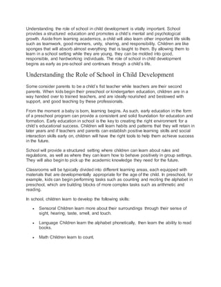 Understanding the role of school in child development is vitally important. School
provides a structured education and promotes a child’s mental and psychological
growth. Aside from learning academics, a child will also learn other important life skills
such as teamwork, good manners, unity, sharing, and responsibility. Children are like
sponges that will absorb almost everything that is taught to them. By allowing them to
learn in a school setting while they are young, they can be molded into good,
responsible, and hardworking individuals. The role of school in child development
begins as early as pre-school and continues through a child’s life.
Understanding the Role of School in Child Development
Some consider parents to be a child’s fist teacher while teachers are their second
parents. When kids begin their preschool or kindergarten education, children are in a
way handed over to trained teachers, and are ideally nourished and bestowed with
support, and good teaching by these professionals.
From the moment a baby is born, learning begins. As such, early education in the form
of a preschool program can provide a consistent and solid foundation for education and
formation. Early education in school is the key to creating the right environment for a
child’s educational success. Children will learn habits and patterns that they will retain in
later years and if teachers and parents can establish positive learning skills and social
interaction skills early on, children will have the right tools to help them achieve success
in the future.
School will provide a structured setting where children can learn about rules and
regulations, as well as where they can learn how to behave positively in group settings.
They will also begin to pick up the academic knowledge they need for the future.
Classrooms will be typically divided into different learning areas, each equipped with
materials that are developmentally appropriate for the age of the child. In preschool, for
example, kids can begin performing tasks such as counting and reciting the alphabet in
preschool, which are building blocks of more complex tasks such as arithmetic and
reading.
In school, children learn to develop the following skills:
 Sensoral Children learn more about their surroundings through their sense of
sight, hearing, taste, smell, and touch.
 Language Children learn the alphabet phonetically, then learn the ability to read
books.
 Math Children learn to count.
 