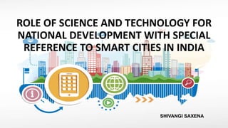 ROLE OF SCIENCE AND TECHNOLOGY FOR
NATIONAL DEVELOPMENT WITH SPECIAL
REFERENCE TO SMART CITIES IN INDIA
SHIVANGI SAXENA
 