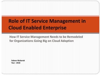 How IT Service Management Needs to be Remodeled
for Organizations Going Big on Cloud Adoption
Role of IT Service Management in
Cloud Enabled Enterprise
Saboor Mubarak
Year - 2018
 
