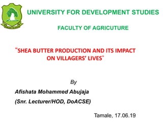 UNIVERSITY FOR DEVELOPMENT STUDIES
FACULTY OF AGRICUTURE
“SHEA BUTTER PRODUCTION AND ITS IMPACT
ON VILLAGERS’ LIVES”
By
Afishata Mohammed Abujaja
(Snr. Lecturer/HOD, DoACSE)
Tamale, 17.06.19
 