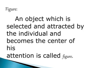 An object which is
selected and attracted by
the individual and
becomes the center of
his
attention is called figure.
 