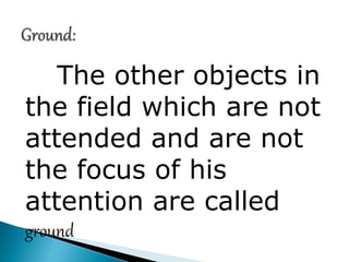 The other objects in
the field which are not
attended and are not
the focus of his
attention are called
ground
 