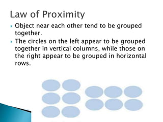  Object near each other tend to be grouped
together.
 The circles on the left appear to be grouped
together in vertical columns, while those on
the right appear to be grouped in horizontal
rows.
 