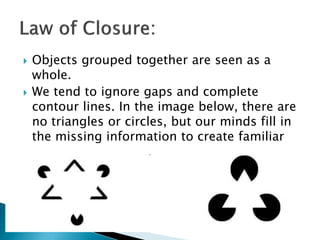  Objects grouped together are seen as a
whole.
 We tend to ignore gaps and complete
contour lines. In the image below, there are
no triangles or circles, but our minds fill in
the missing information to create familiar
shapes and images.
 