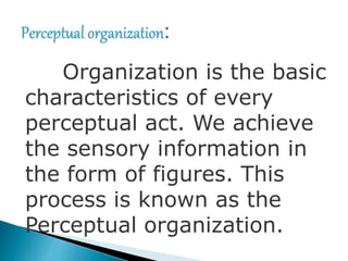 Organization is the basic
characteristics of every
perceptual act. We achieve
the sensory information in
the form of figures. This
process is known as the
Perceptual organization.
 