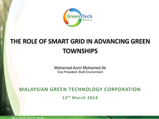 Copyright Reserved GreenTech Malaysia
THE ROLE OF SMART GRID IN ADVANCING GREEN
TOWNSHIPS
MALAYSIAN GREEN TECHNOLOGY CORPORATION
12th March 2014
Mohamed Azrin Mohamed Ali
Vice President, Built Environment
 