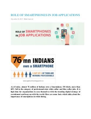 ROLE OF SMARTPHONES IN JOB APPLICATIONS
December 28, 2015 Mukul Agarwal
As of today, almost 76 million of Indians own a Smartphone. Of which, more than
60% fall in the category of professionals into white collar and blue collar jobs. It is
high time for organisations to sync themselves with the trending digital strategy of
recruitment and keep up with the world. Here are some facts which talks about the
importance of smartphones in while hiring.
 