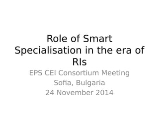Role of Smart 
Specialisation in the era of 
RIs 
EPS CEI Consortium Meeting 
Sofia, Bulgaria 
24 November 2014 
 