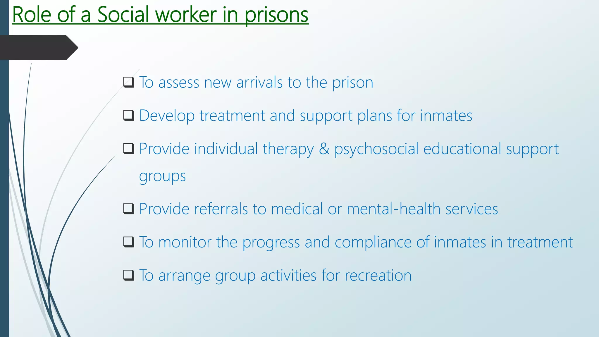 Role of a Social worker in prisons
 To assess new arrivals to the prison
 Develop treatment and support plans for inmates
 Provide individual therapy & psychosocial educational support
groups
 Provide referrals to medical or mental-health services
 To monitor the progress and compliance of inmates in treatment
 To arrange group activities for recreation
 