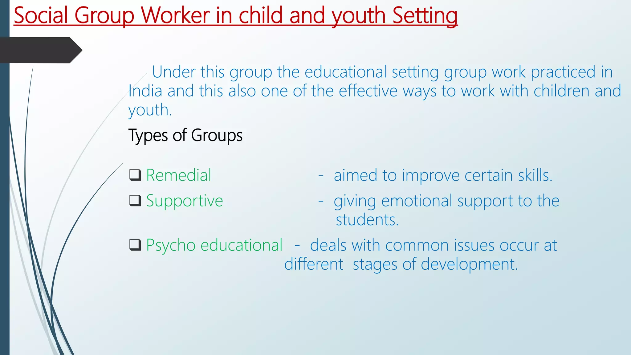 Social Group Worker in child and youth Setting
Under this group the educational setting group work practiced in
India and this also one of the effective ways to work with children and
youth.
Types of Groups
 Remedial - aimed to improve certain skills.
 Supportive - giving emotional support to the
students.
 Psycho educational - deals with common issues occur at
different stages of development.
 