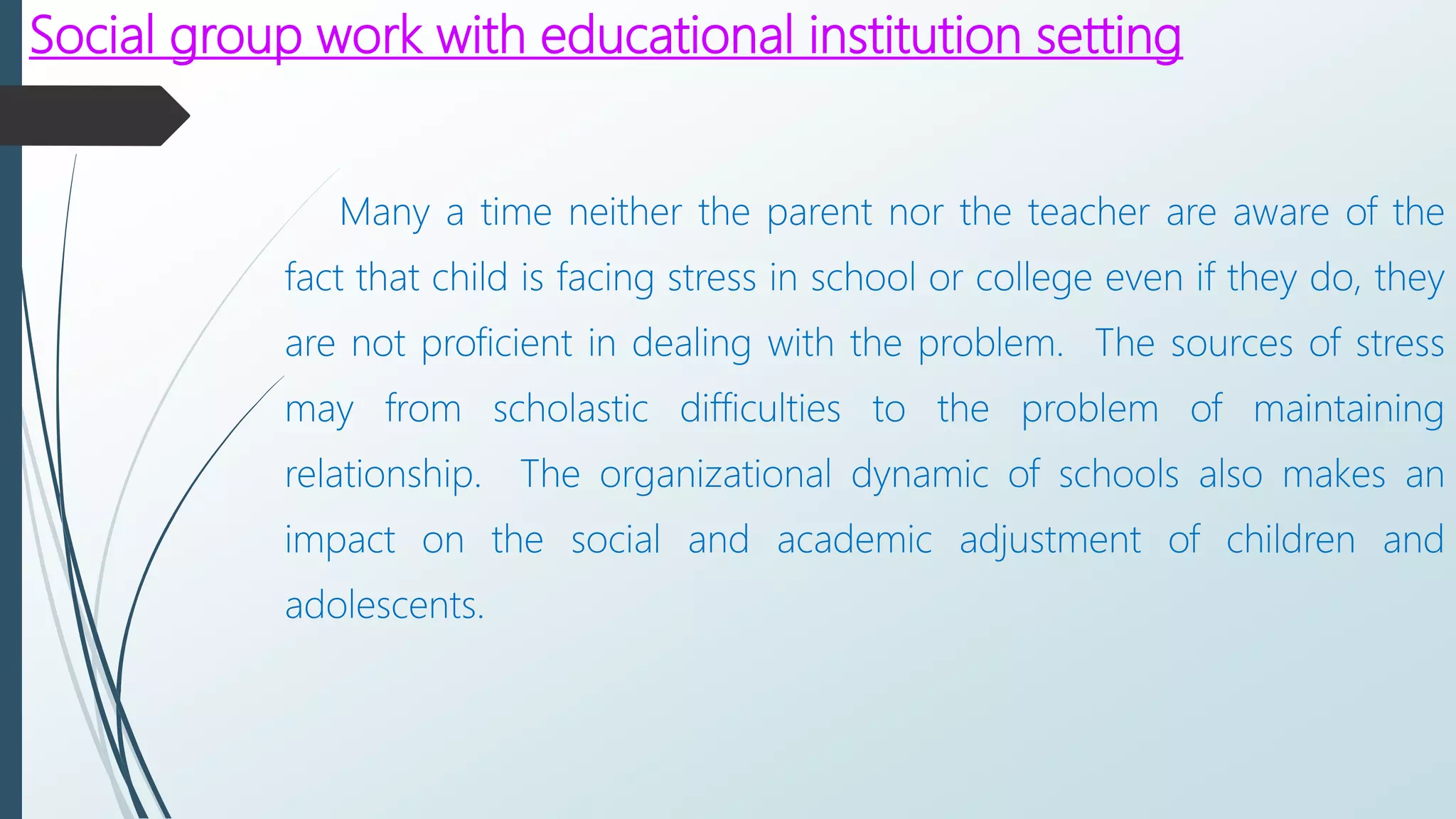 Social group work with educational institution setting
Many a time neither the parent nor the teacher are aware of the
fact that child is facing stress in school or college even if they do, they
are not proficient in dealing with the problem. The sources of stress
may from scholastic difficulties to the problem of maintaining
relationship. The organizational dynamic of schools also makes an
impact on the social and academic adjustment of children and
adolescents.
 