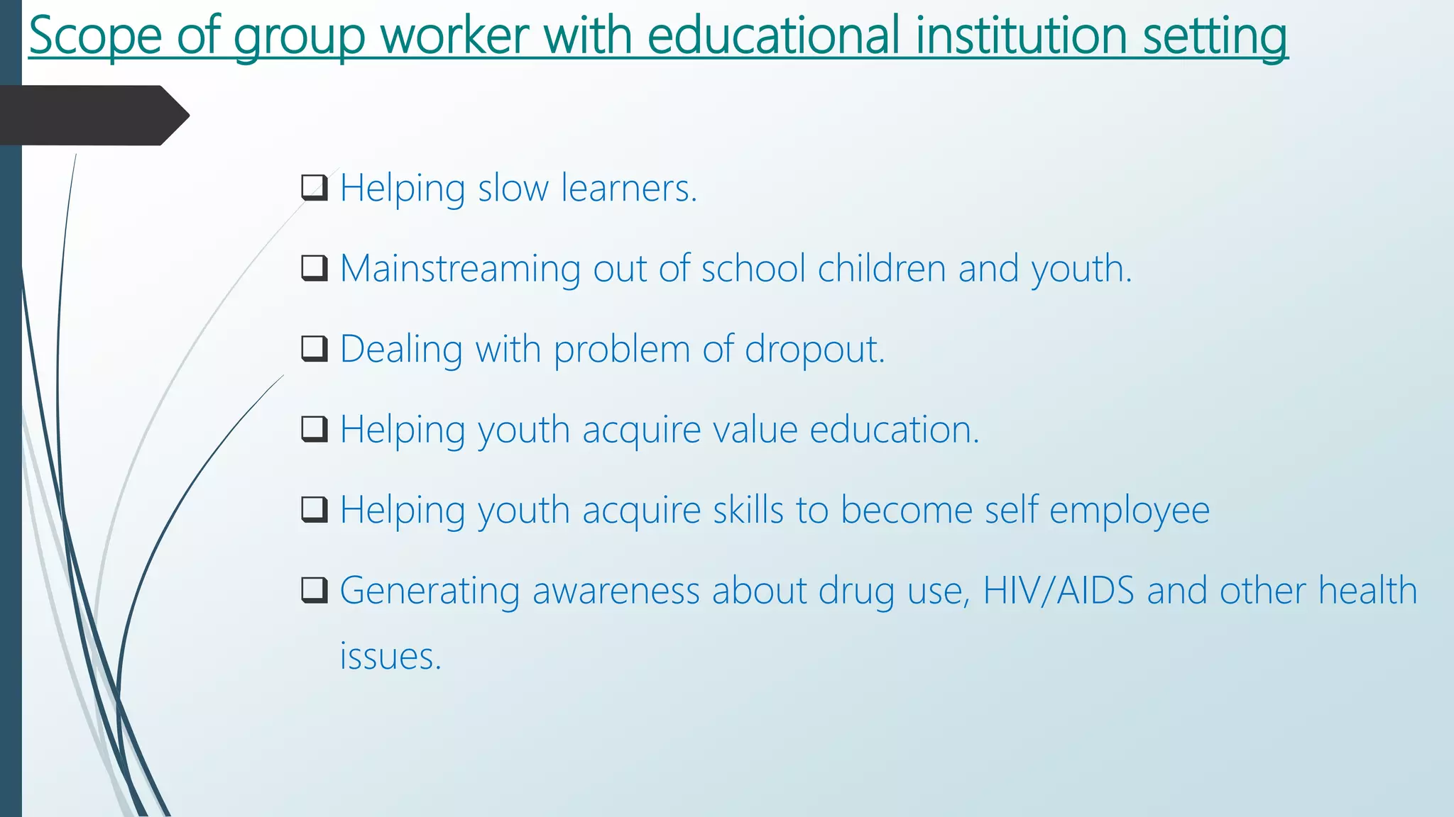 Scope of group worker with educational institution setting
 Helping slow learners.
 Mainstreaming out of school children and youth.
 Dealing with problem of dropout.
 Helping youth acquire value education.
 Helping youth acquire skills to become self employee
 Generating awareness about drug use, HIV/AIDS and other health
issues.
 