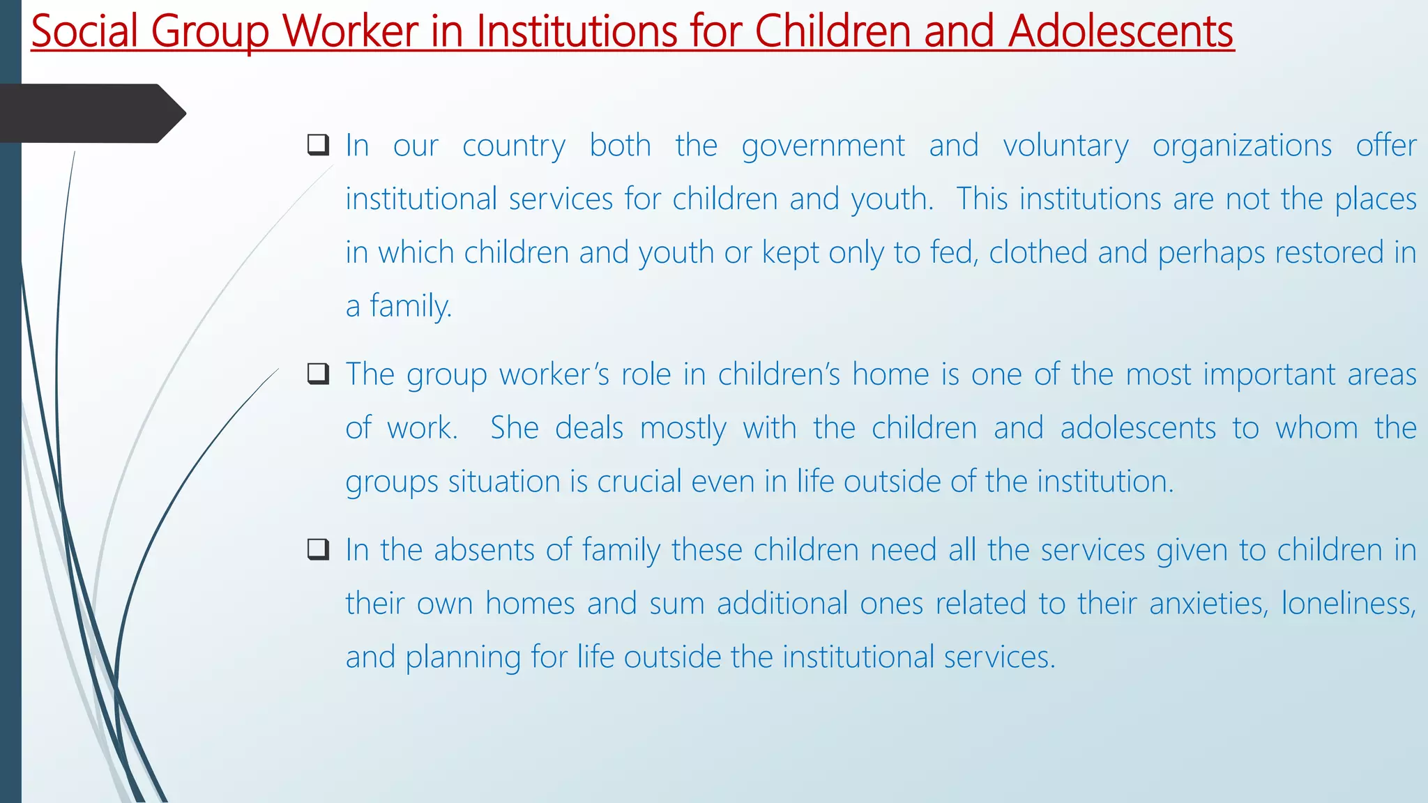 Social Group Worker in Institutions for Children and Adolescents
 In our country both the government and voluntary organizations offer
institutional services for children and youth. This institutions are not the places
in which children and youth or kept only to fed, clothed and perhaps restored in
a family.
 The group worker’s role in children’s home is one of the most important areas
of work. She deals mostly with the children and adolescents to whom the
groups situation is crucial even in life outside of the institution.
 In the absents of family these children need all the services given to children in
their own homes and sum additional ones related to their anxieties, loneliness,
and planning for life outside the institutional services.
 