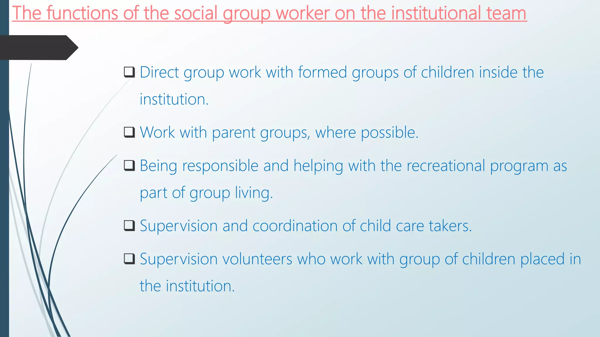 The functions of the social group worker on the institutional team
 Direct group work with formed groups of children inside the
institution.
 Work with parent groups, where possible.
 Being responsible and helping with the recreational program as
part of group living.
 Supervision and coordination of child care takers.
 Supervision volunteers who work with group of children placed in
the institution.
 