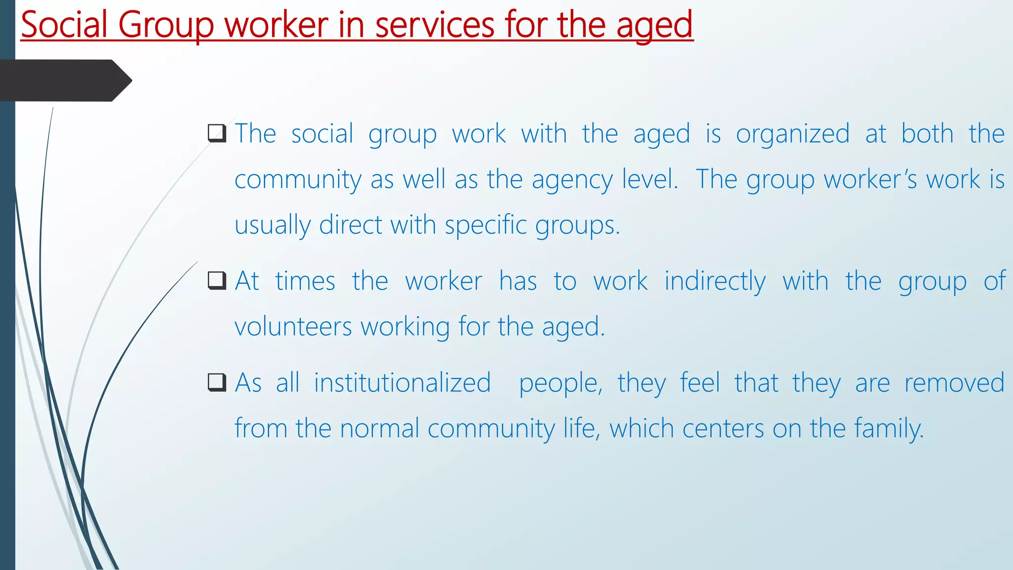 Social Group worker in services for the aged
 The social group work with the aged is organized at both the
community as well as the agency level. The group worker’s work is
usually direct with specific groups.
 At times the worker has to work indirectly with the group of
volunteers working for the aged.
 As all institutionalized people, they feel that they are removed
from the normal community life, which centers on the family.
 