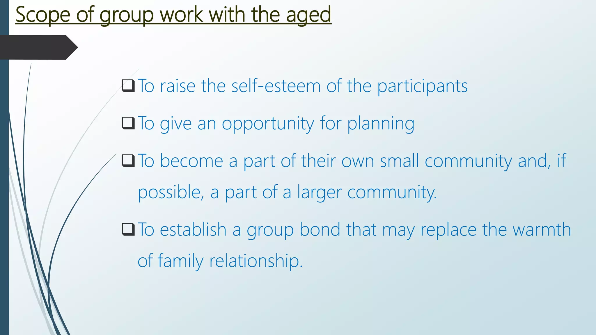 Scope of group work with the aged
To raise the self-esteem of the participants
To give an opportunity for planning
To become a part of their own small community and, if
possible, a part of a larger community.
To establish a group bond that may replace the warmth
of family relationship.
 