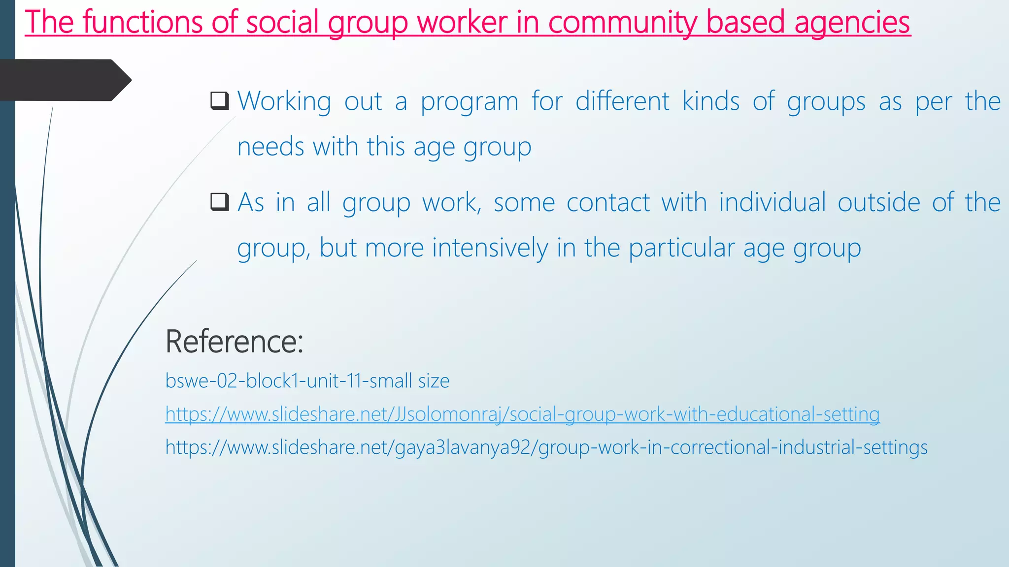 The functions of social group worker in community based agencies
 Working out a program for different kinds of groups as per the
needs with this age group
 As in all group work, some contact with individual outside of the
group, but more intensively in the particular age group
Reference:
bswe-02-block1-unit-11-small size
https://www.slideshare.net/JJsolomonraj/social-group-work-with-educational-setting
https://www.slideshare.net/gaya3lavanya92/group-work-in-correctional-industrial-settings
 