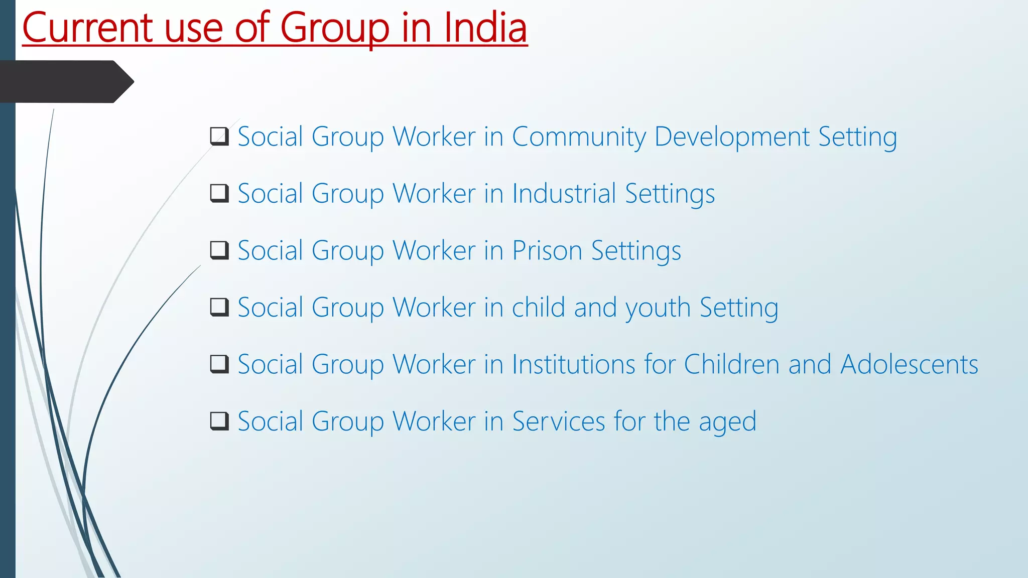 Current use of Group in India
 Social Group Worker in Community Development Setting
 Social Group Worker in Industrial Settings
 Social Group Worker in Prison Settings
 Social Group Worker in child and youth Setting
 Social Group Worker in Institutions for Children and Adolescents
 Social Group Worker in Services for the aged
 