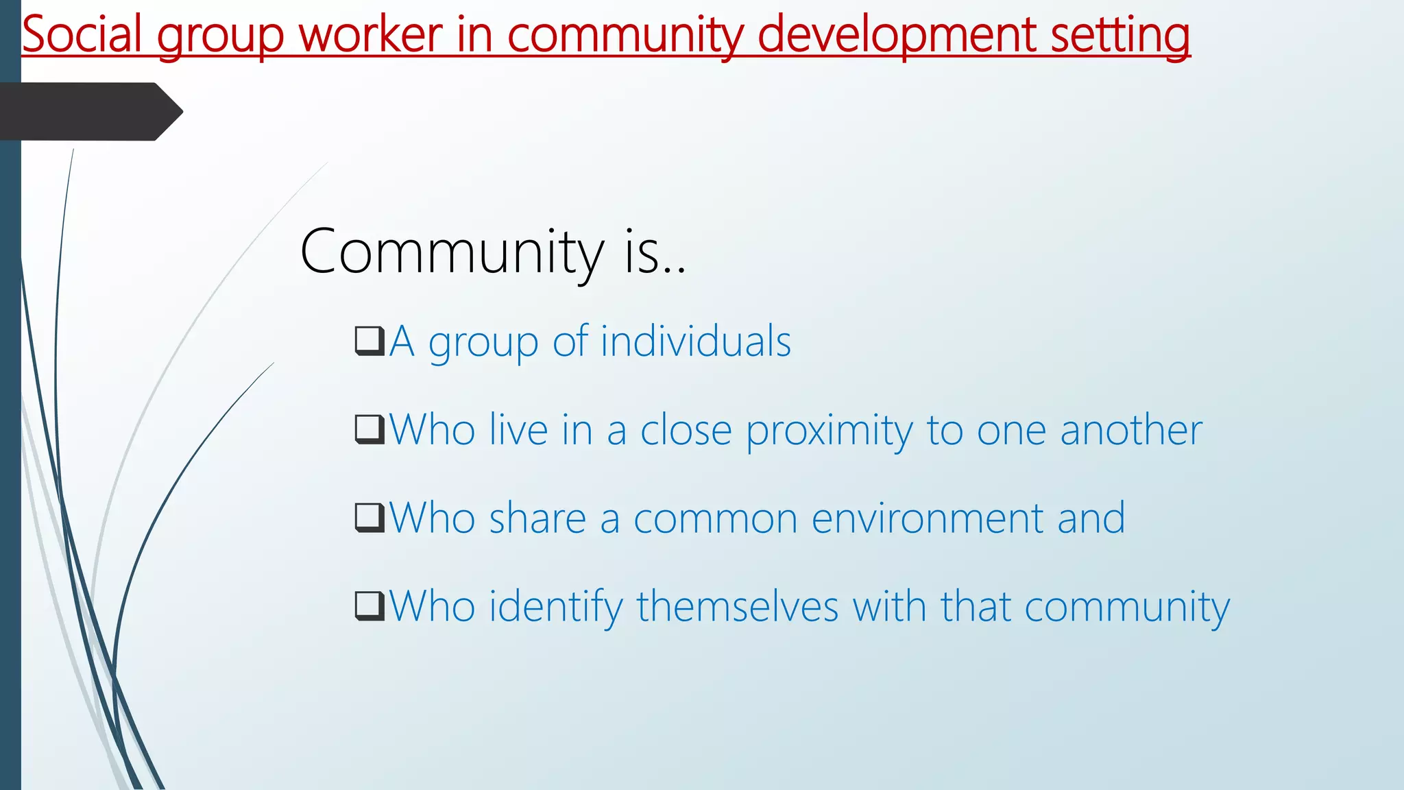 Social group worker in community development setting
Community is..
A group of individuals
Who live in a close proximity to one another
Who share a common environment and
Who identify themselves with that community
 