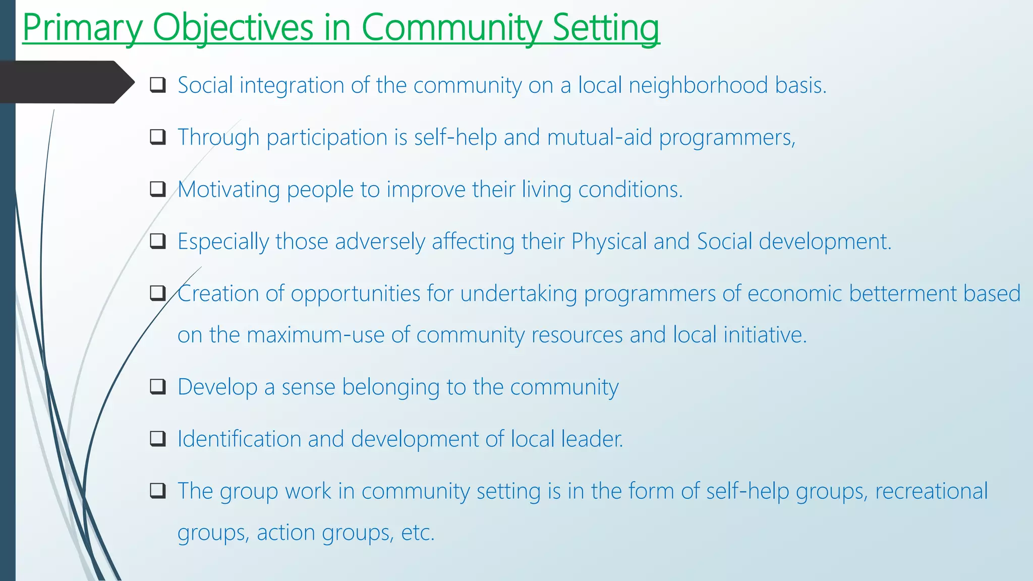 Primary Objectives in Community Setting
 Social integration of the community on a local neighborhood basis.
 Through participation is self-help and mutual-aid programmers,
 Motivating people to improve their living conditions.
 Especially those adversely affecting their Physical and Social development.
 Creation of opportunities for undertaking programmers of economic betterment based
on the maximum-use of community resources and local initiative.
 Develop a sense belonging to the community
 Identification and development of local leader.
 The group work in community setting is in the form of self-help groups, recreational
groups, action groups, etc.
 