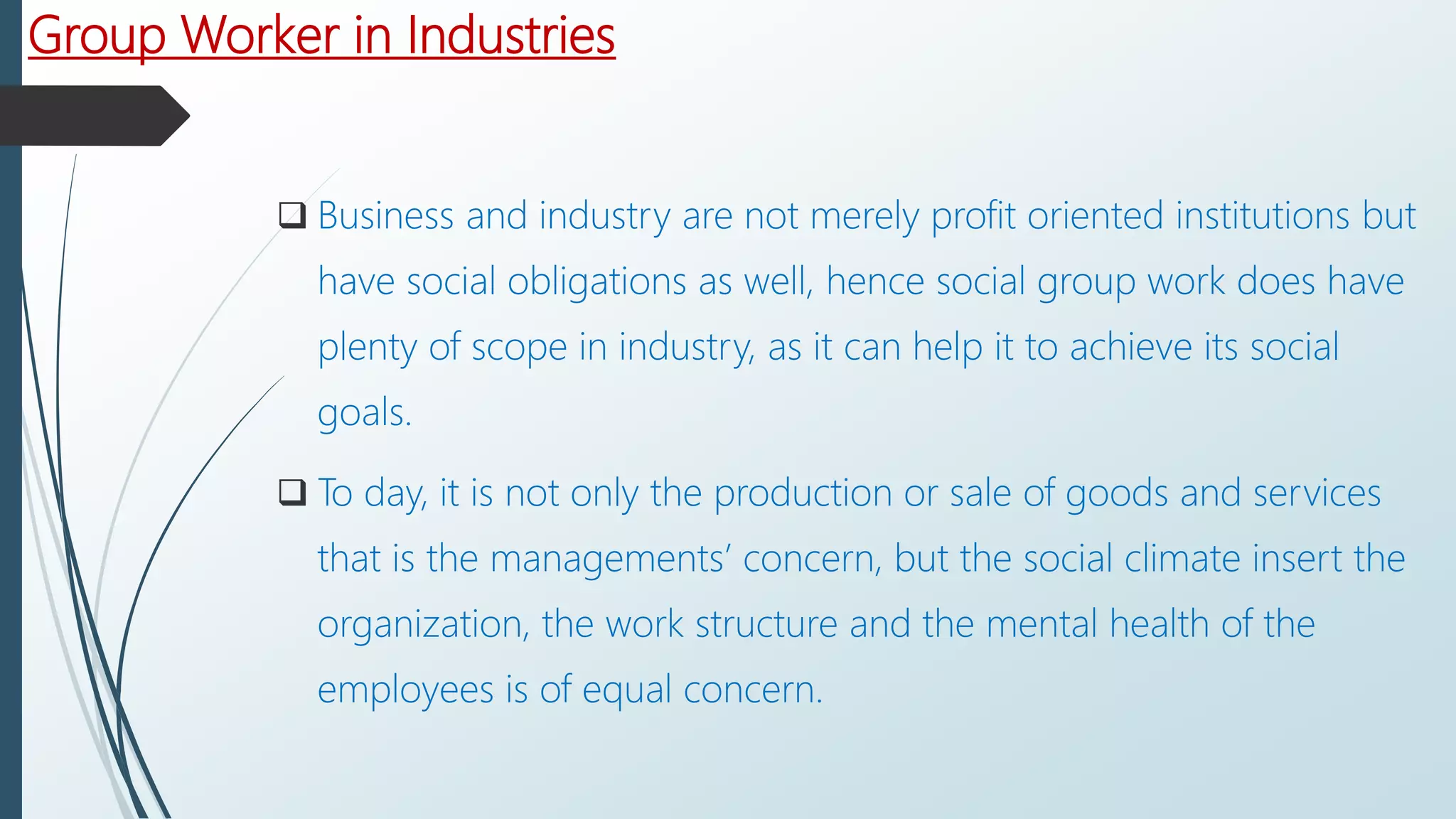 Group Worker in Industries
 Business and industry are not merely profit oriented institutions but
have social obligations as well, hence social group work does have
plenty of scope in industry, as it can help it to achieve its social
goals.
 To day, it is not only the production or sale of goods and services
that is the managements’ concern, but the social climate insert the
organization, the work structure and the mental health of the
employees is of equal concern.
 