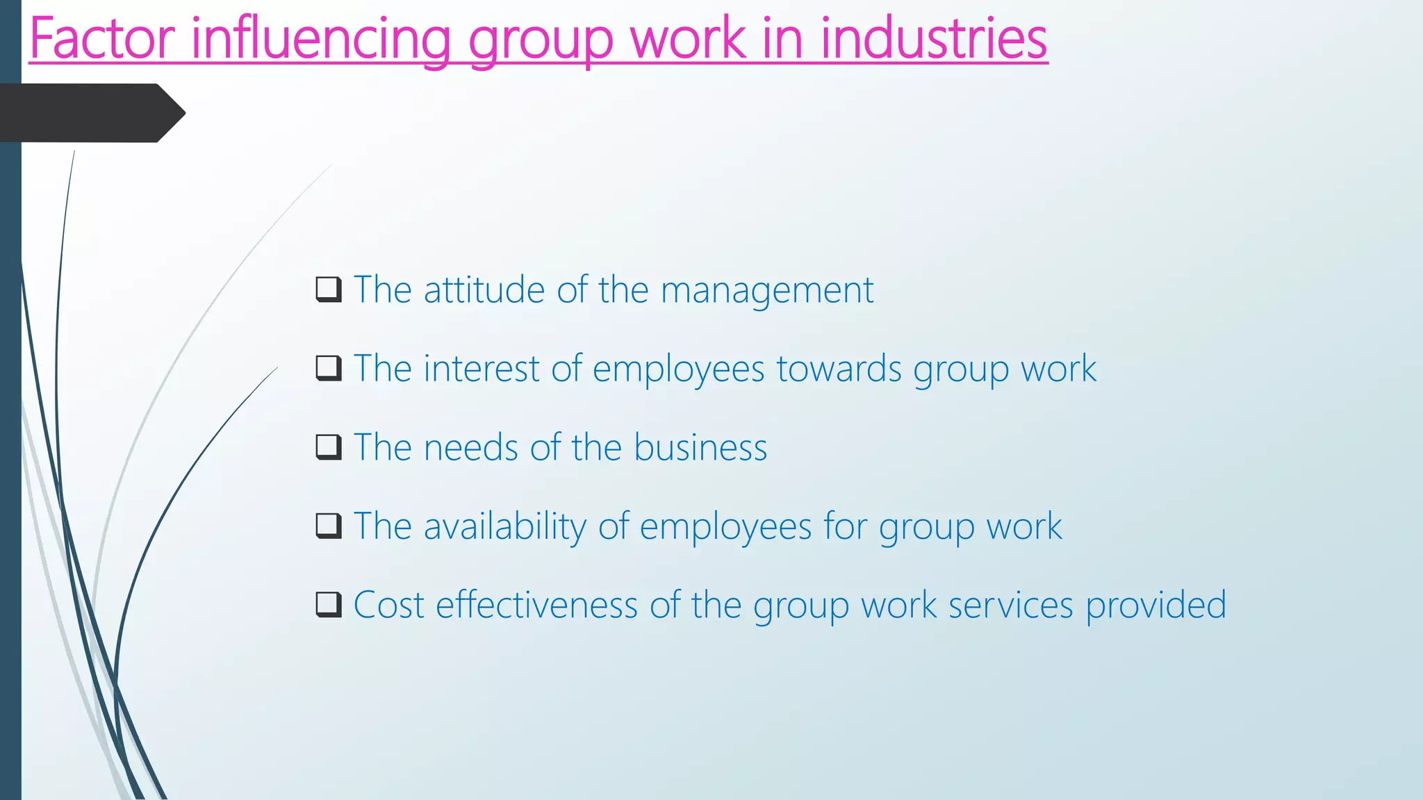 Factor influencing group work in industries
 The attitude of the management
 The interest of employees towards group work
 The needs of the business
 The availability of employees for group work
 Cost effectiveness of the group work services provided
 