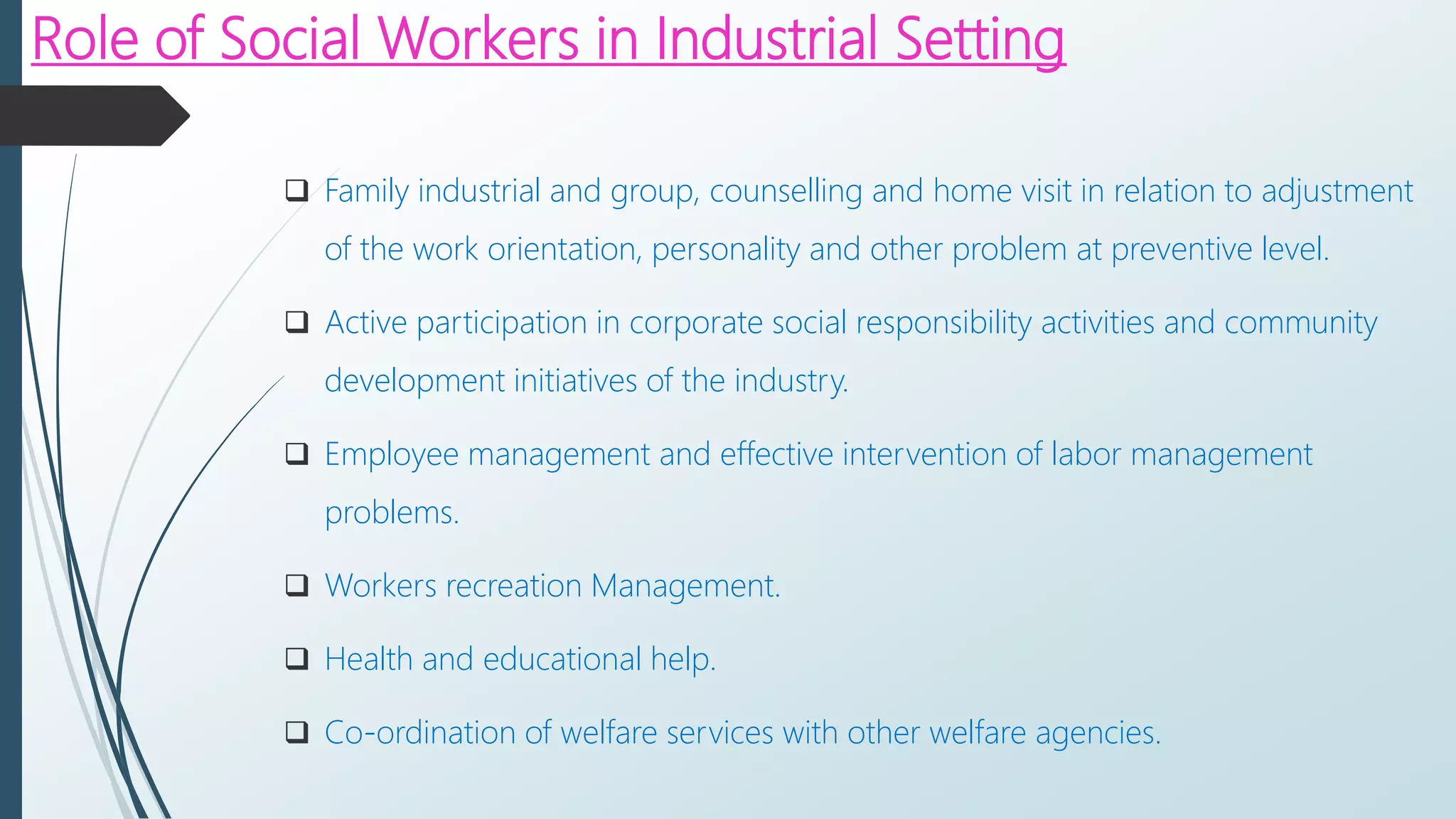 Role of Social Workers in Industrial Setting
 Family industrial and group, counselling and home visit in relation to adjustment
of the work orientation, personality and other problem at preventive level.
 Active participation in corporate social responsibility activities and community
development initiatives of the industry.
 Employee management and effective intervention of labor management
problems.
 Workers recreation Management.
 Health and educational help.
 Co-ordination of welfare services with other welfare agencies.
 