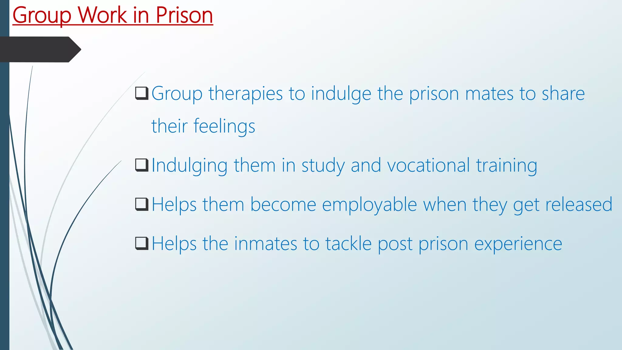 Group Work in Prison
Group therapies to indulge the prison mates to share
their feelings
Indulging them in study and vocational training
Helps them become employable when they get released
Helps the inmates to tackle post prison experience
 