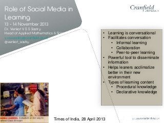 Role of Social Media in
Learning
13 - 14 November 2013
Dr. Venkat V S S Sastry
Head of Applied Mathematics & Scientific Computing
v.v.s.s.sastry@cranfield.ac.uk
@venkat_sastry

• Learning is conversational
• Facilitates conversation
• Informal learning
• Collaboration
• Peer-to-peer learning
• Powerful tool to disseminate
information
• Helps leaners acclimatize
better in their new
environment
• Types of learning content
• Procedural knowledge
• Declarative knowledge

Times of India, 28 April 2013

 