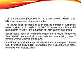 The current world population is 7.6 billion among which 2.62
billion are connected with social media.
The power of social ...