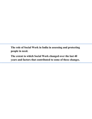 The role of Social Work in India in assessing and protecting
people in need.
The extent to which Social Work changed over the last 40
years and factors that contributed to some of these changes.
 
