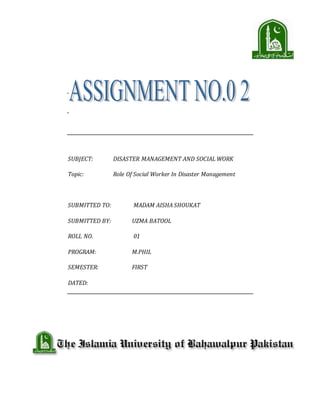 SUBJECT: DISASTER MANAGEMENT AND SOCIAL WORK
Topic: Role Of Social Worker In Disaster Management
SUBMITTED TO: MADAM AISHA SHOUKAT
SUBMITTED BY: UZMA BATOOL
ROLL NO. 01
PROGRAM: M.PHIL
SEMESTER: FIRST
DATED:
 