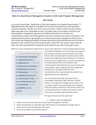 PM World Journal
Vol. II, Issue X – October 2013
www.pmworldjournal.net

Role of a Sound Asset Management System
in Life Cycle Program Management
Featured Paper
by Bob Prieto

Role of a Sound Asset Management System in Life Cycle Program Management
Bob Prieto
In my most recent book, “Application of Life Cycle Analysis in the Capital Assets Industry”1, I
highlight that life cycle program management is an area of growing focus and importance
across all industries. This life cycle focus must not only be “cradle to grave” but also holistic,
addressing each of the Triple Bottom Lines. This paper looks at one aspect of this life cycle
based program management approach and reflects experience as a provider of a
comprehensive range of asset management services to a broad cross section of industries. This
experience base includes a growing focus on infrastructure asset management driven by our
role in planning, designing, building, financing, operating and maintaining road and rail systems
delivered under a Public Private Partnership model. Under PPP’s we assume many of the life
cycle roles and responsibilities traditionally solely within the purview of the public sector.
While our asset management experience is much more extensive in various federal government
and industrial facilities, we are seeing a convergence
across all the markets we serve towards this more
holistic, life cycle approach to capital asset portfolio
In the contract between
design, initial delivery and the balance of a cradle to
the government and
grave life cycle. Importantly, we see this perspective
encompassing all three of the bottom lines
Infraspeed, as
comprising the Triple Bottom Line we associate with
infrastructure provider,
sustainability. The introduction of this broadened
Infraspeed guarantees
perspective is starting to shift life cycle
considerations from a good business practice to a
99.46 percent
significant business imperative.

availability of the line
during 25 years. The
fees earned depended
on the actual
availability of the
system.

Let me mention one other dimension that is
increasingly coming into play and that is totally
reliant on strong asset management practices. This
is a system performance dimension that manifests
itself as business continuity in the private sector but
is more closely akin to resilience in public, and for
that matter, privately owned infrastructure.
This paper focuses on five questions:






 What is asset management?
What are the characteristics of a sound asset management system?
What impediments or obstacles exist with respect to achieving its strategic intent?
What are the tactical challenges that exist?
How do we define and achieve success?

© Bob Prieto, Fluor

www.pmworldlibrary.net

Page 1

 