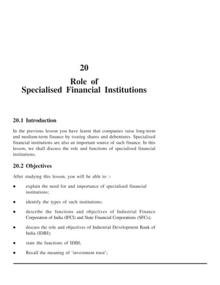 20
                 Role of
    Specialised Financial Institutions


20.1 Introduction
In the previous lesson you have learnt that companies raise long-term
and medium-term finance by issuing shares and debentures. Specialised
financial institutions are also an important source of such finance. In this
lesson, we shall discuss the role and functions of specialised financial
institutions.

20.2 Objectives
After studying this lesson, you will be able to :-

      explain the need for and importance of specialised financial
      institutions;

      identify the types of such institutions;

      describe the functions and objectives of Industrial Finance
      Corporation of India (IFCI) and State Financial Corporations (SFCs);

      discuss the role and objectives of Industrial Development Bank of
      India (IDBI);

      state the functions of IDBI;

      Recall the meaning of ‘investment trust’;
 