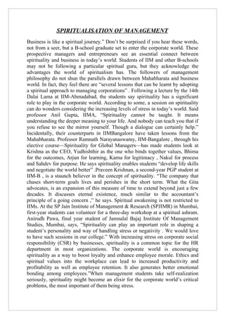 SPIRITUALISATION OF MANAGEMENT
Business is like a spiritual journey.” Don’t be surprised if you hear these words,
not from a seer, but a B-school graduate set to enter the corporate world. These
prospective managers and entrepreneurs see an essential connect between
spirituality and business in today’s world. Students of IIM and other B-schools
may not be following a particular spiritual guru, but they acknowledge the
advantages the world of spiritualism has. The followers of management
philosophy do not shun the parallels drawn between Mahabharata and business
world. In fact, they feel there are “several lessons that can be learnt by adopting
a spiritual approach to managing corporations” . Following a lecture by the 14th
Dalai Lama at IIM-Ahmadabad, the students say spirituality has a significant
role to play in the corporate world. According to some, a session on spirituality
can do wonders considering the increasing levels of stress in today’s world. Said
professor Anil Gupta, IIMA, “Spirituality cannot be taught. It means
understanding the deeper meaning to your life. And nobody can teach you that if
you refuse to see the mirror yourself. Though a dialogue can certainly help.”
Incidentally, their counterparts in IIMBangalore have taken lessons from the
Mahabharata. Professor Ramnath Narayanaswamy, IIM-Bangalore , through his
elective course—Spirituality for Global Managers—has made students look at
Krishna as the CEO, Yudhishthir as the one who binds together values, Bhima
for the outcomes, Arjun for learning, Karna for legitimacy , Nakul for process
and Sahdev for purpose. He says spirituality enables students “develop life skills
and negotiate the world better” .Praveen Krishnan, a second-year PGP student at
IIM-B , is a staunch believer in the concept of spirituality. “The company that
chases short-term goals lives and perishes in the short term. What the Gita
advocates, is an expansion of this measure of time to extend beyond just a few
decades. It discusses eternal existence, much similar to the accountant’s
principle of a going concern ,” he says. Spiritual awakening is not restricted to
IIMs. At the SP Jain Institute of Management & Research (SPJIMR) in Mumbai,
first-year students can volunteer for a three-day workshop at a spiritual ashram.
Anirudh Pawa, final year student of Jamnalal Bajaj Institute Of Management
Studies, Mumbai, says, “Spirituality can play an important role in shaping a
student’s personality and way of handling stress or negativity . We would love
to have such sessions in our college.” With increasing stress on corporate social
responsibility (CSR) by businesses, spirituality is a common topic for the HR
department in most organizations. The corporate world is encouraging
spirituality as a way to boost loyalty and enhance employee morale. Ethics and
spiritual values into the workplace can lead to increased productivity and
profitability as well as employee retention. It also generates better emotional
bonding among employees.”When management students take self-realization
seriously, spirituality might become an elixir for the corporate world’s critical
problems, the most important of them being stress.
 
