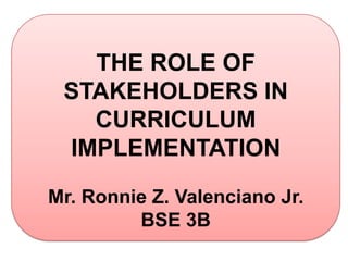THE ROLE OF
 STAKEHOLDERS IN
   CURRICULUM
 IMPLEMENTATION

Mr. Ronnie Z. Valenciano Jr.
         BSE 3B
 