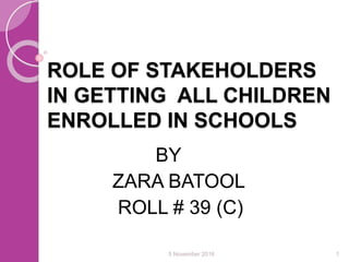 ROLE OF STAKEHOLDERS
IN GETTING ALL CHILDREN
ENROLLED IN SCHOOLS
BY
ZARA BATOOL
ROLL # 39 (C)
5 November 2016 1
 