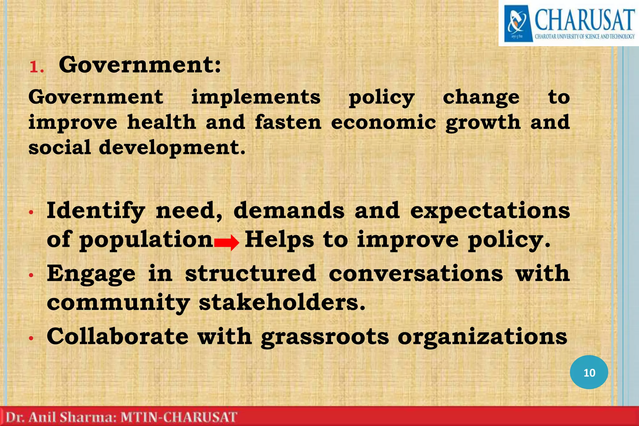 1. Government:
Government implements policy change to
improve health and fasten economic growth and
social development.
• Identify need, demands and expectations
of population Helps to improve policy.
• Engage in structured conversations with
community stakeholders.
• Collaborate with grassroots organizations
10
 
