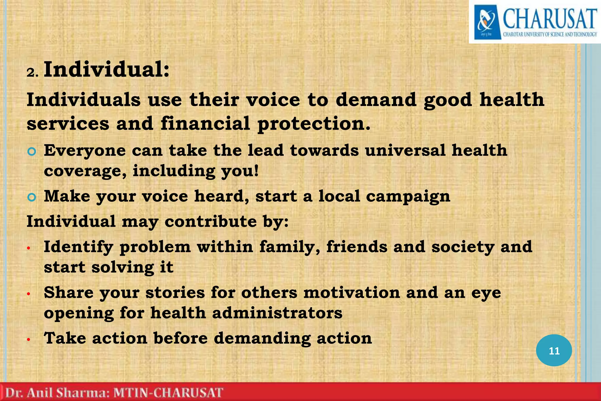 2. Individual:
Individuals use their voice to demand good health
services and financial protection.
 Everyone can take the lead towards universal health
coverage, including you!
 Make your voice heard, start a local campaign
Individual may contribute by:
• Identify problem within family, friends and society and
start solving it
• Share your stories for others motivation and an eye
opening for health administrators
• Take action before demanding action
11
 