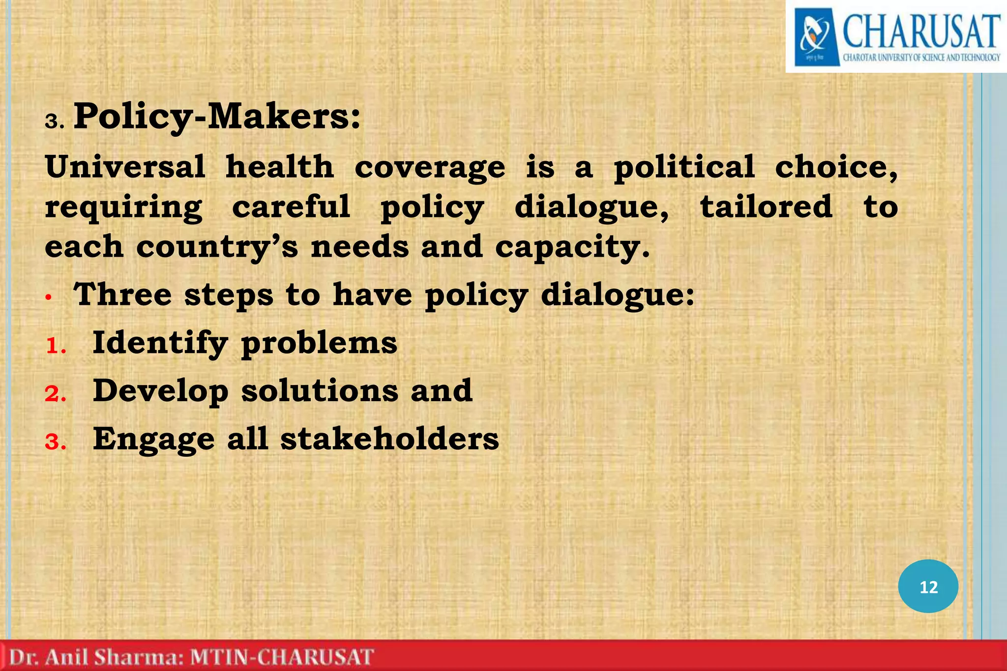 3. Policy-Makers:
Universal health coverage is a political choice,
requiring careful policy dialogue, tailored to
each country’s needs and capacity.
• Three steps to have policy dialogue:
1. Identify problems
2. Develop solutions and
3. Engage all stakeholders
12
 