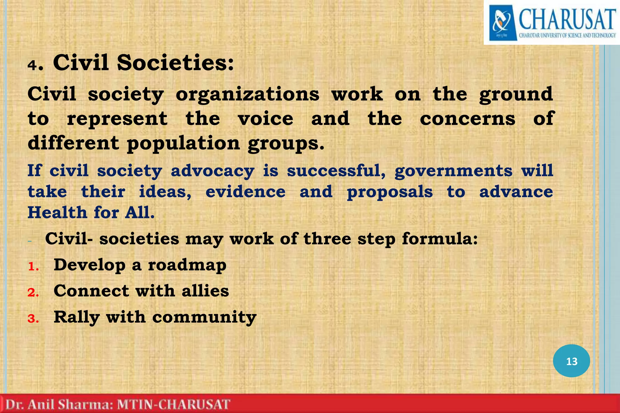 4. Civil Societies:
Civil society organizations work on the ground
to represent the voice and the concerns of
different population groups.
If civil society advocacy is successful, governments will
take their ideas, evidence and proposals to advance
Health for All.
- Civil- societies may work of three step formula:
1. Develop a roadmap
2. Connect with allies
3. Rally with community
13
 