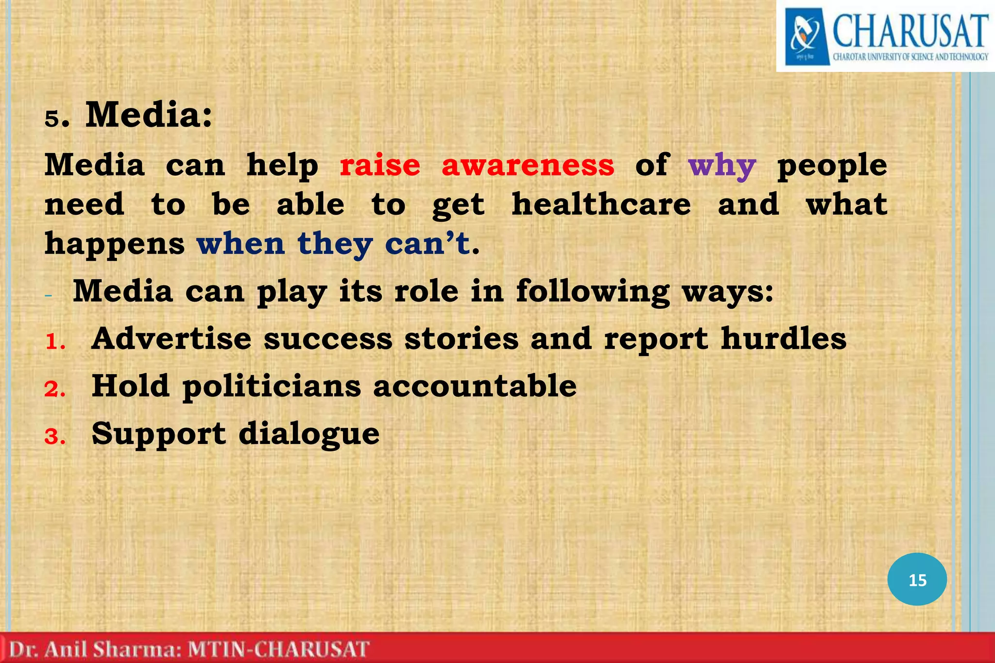 5. Media:
Media can help raise awareness of why people
need to be able to get healthcare and what
happens when they can’t.
- Media can play its role in following ways:
1. Advertise success stories and report hurdles
2. Hold politicians accountable
3. Support dialogue
15
 