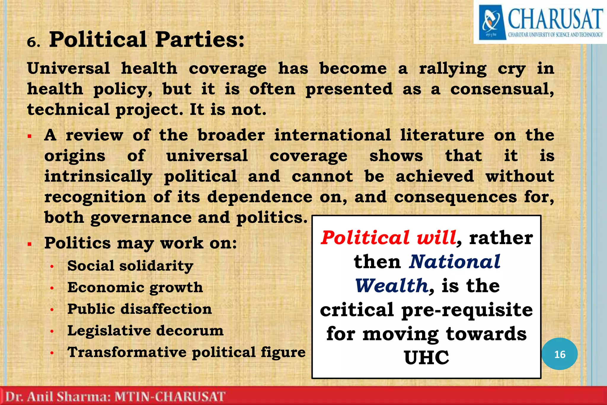 6. Political Parties:
Universal health coverage has become a rallying cry in
health policy, but it is often presented as a consensual,
technical project. It is not.
 A review of the broader international literature on the
origins of universal coverage shows that it is
intrinsically political and cannot be achieved without
recognition of its dependence on, and consequences for,
both governance and politics.
 Politics may work on:
• Social solidarity
• Economic growth
• Public disaffection
• Legislative decorum
• Transformative political figure 16
Political will, rather
then National
Wealth, is the
critical pre-requisite
for moving towards
UHC
 